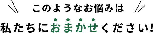 このようなお悩みは私たちにおまかせください！